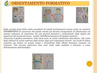 ORIENTAMENTO FORMATIVO
Dalla seconda classe della scuola secondaria di I grado l’orientamento assume anche un carattere
INFORMATIVO di conoscenza del mondo esterno per favorire l’acquisizione di informazioni sul
sistema scolastico, di conoscenza dei vari percorsi formativi e professionali, degli aspetti più
importanti del mondo del lavoro, nonché dell'offerta formativa del proprio territorio.
Attraverso il giudizio orientativo, nelle classi terze, la scuola contribuisce attivamente alla scelta
degli indirizzi di scuola superiore degli alunni, dopo aver organizzato incontri con scuole di ordine
superiore per fornire un quadro ampio e diversificato della offerta formativa esistente sul
territorio. Tali incontri quest’anno sono stati svolti nella modalità a distanza, a causa
dell’emergenza epidemiologica.
 