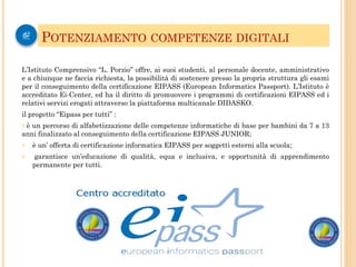 L’Istituto Comprensivo “L. Porzio” offre, ai suoi studenti, al personale docente, amministrativo
e a chiunque ne faccia richiesta, la possibilità di sostenere presso la propria struttura gli esami
per il conseguimento della certificazione EIPASS (European Informatics Passport). L’Istituto è
accreditato Ei-Center, ed ha il diritto di promuovere i programmi di certificazioni EIPASS ed i
relativi servizi erogati attraverso la piattaforma multicanale DIDASKO.
il progetto “Eipass per tutti” :
? è un percorso di alfabetizzazione delle competenze informatiche di base per bambini da 7 a 13
anni finalizzato al conseguimento della certificazione EIPASS JUNIOR;
? è un’ offerta di certificazione informatica EIPASS per soggetti esterni alla scuola;
? garantisce un’educazione di qualità, equa e inclusiva, e opportunità di apprendimento
permanente per tutti.
POTENZIAMENTO COMPETENZE DIGITALI
 