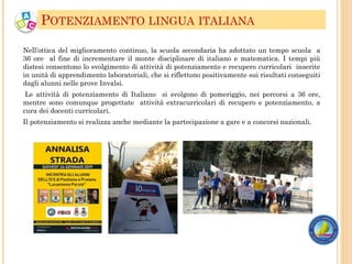 Nell’ottica del miglioramento continuo, la scuola secondaria ha adottato un tempo scuola a
36 ore al fine di incrementare il monte disciplinare di italiano e matematica. I tempi più
distesi consentono lo svolgimento di attività di potenziamento e recupero curricolari inserite
in unità di apprendimento laboratoriali, che si riflettono positivamente sui risultati conseguiti
dagli alunni nelle prove Invalsi.
Le attività di potenziamento di Italiano si svolgono di pomeriggio, nei percorsi a 36 ore,
mentre sono comunque progettate attività extracurricolari di recupero e potenziamento, a
cura dei docenti curricolari.
Il potenziamento si realizza anche mediante la partecipazione a gare e a concorsi nazionali.
POTENZIAMENTO LINGUA ITALIANA
 