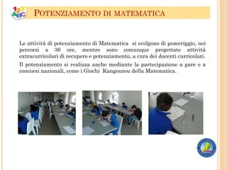 Le attività di potenziamento di Matematica si svolgono di pomeriggio, nei
percorsi a 36 ore, mentre sono comunque progettate attività
extracurricolari di recupero e potenziamento, a cura dei docenti curricolari.
Il potenziamento si realizza anche mediante la partecipazione a gare e a
concorsi nazionali, come i Giochi Kangourou della Matematica.
POTENZIAMENTO DI MATEMATICA
 
