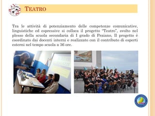 Tra le attività di potenziamento delle competenze comunicative,
linguistiche ed espressive si colloca il progetto “Teatro”, svolto nel
plesso della scuola secondaria di I grado di Praiano, Il progetto è
coordinato dai docenti interni e realizzato con il contributo di esperti
esterni nel tempo scuola a 36 ore.
TEATRO
 