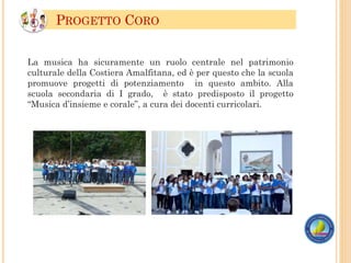 La musica ha sicuramente un ruolo centrale nel patrimonio
culturale della Costiera Amalfitana, ed è per questo che la scuola
promuove progetti di potenziamento in questo ambito. Alla
scuola secondaria di I grado, è stato predisposto il progetto
“Musica d’insieme e corale”, a cura dei docenti curricolari.
PROGETTO CORO
 
