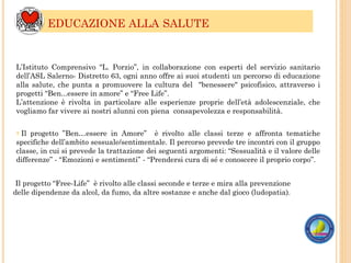 ? Il progetto ”Ben…essere in Amore” è rivolto alle classi terze e affronta tematiche
specifiche dell’ambito sessuale/sentimentale. Il percorso prevede tre incontri con il gruppo
classe, in cui si prevede la trattazione dei seguenti argomenti: “Sessualità e il valore delle
differenze” - “Emozioni e sentimenti” - “Prendersi cura di sé e conoscere il proprio corpo”.
EDUCAZIONE ALLA SALUTE
Il progetto “Free-Life” è rivolto alle classi seconde e terze e mira alla prevenzione
delle dipendenze da alcol, da fumo, da altre sostanze e anche dal gioco (ludopatia).
L’Istituto Comprensivo “L. Porzio”, in collaborazione con esperti del servizio sanitario
dell’ASL Salerno- Distretto 63, ogni anno offre ai suoi studenti un percorso di educazione
alla salute, che punta a promuovere la cultura del "benessere" psicofisico, attraverso i
progetti “Ben...essere in amore” e “Free Life”.
L’attenzione è rivolta in particolare alle esperienze proprie dell’età adolescenziale, che
vogliamo far vivere ai nostri alunni con piena consapevolezza e responsabilità.
 