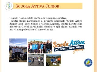 SCUOLA ATTIVA JUNIOR
Grande risalto è dato anche alle discipline sportive.
I nostri alunni partecipano al progetto nazionale “Scuola Attiva
Junior”, con i corsi Canoa e Atletica Leggera. Inoltre l’Istituto ha
aderito ai Giochi paralimpici, destinato agli alunni disabili con
attività propedeutiche al corso di canoa.
 