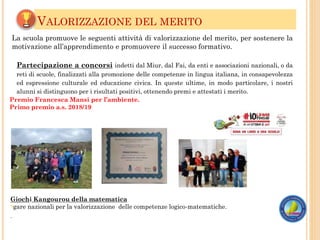 VALORIZZAZIONE DEL MERITO
Giochi Kangourou della matematica
?gare nazionali per la valorizzazione delle competenze logico-matematiche.
.
La scuola promuove le seguenti attività di valorizzazione del merito, per sostenere la
motivazione all’apprendimento e promuovere il successo formativo.
Partecipazione a concorsi indetti dal Miur, dal Fai, da enti e associazioni nazionali, o da
reti di scuole, finalizzati alla promozione delle competenze in lingua italiana, in consapevolezza
ed espressione culturale ed educazione civica. In queste ultime, in modo particolare, i nostri
alunni si distinguono per i risultati positivi, ottenendo premi e attestati i merito.
Premio Francesca Mansi per l’ambiente.
Primo premio a.s. 2018/19
 
