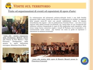 VISITE SUL TERRITORIO
•visita alla mostra organizzata
dalla Fondazione Michele Theile
alla Chiesa di San Matteo e San
Giovanni. Protagoniste della
mostra le opere dell’artista
norvegese, Sebastian Lloyd Rees.
•visita alla mostra delle opere di Rosario Memoli presso la
Pinacoteca Comunale
Visite ed organizzazioni di eventi ed esposizioni di opere d’arte:
La valorizzazione del patrimonio artistico-culturale locale è una delle finalità
perseguite dalla nostra scuola per favorire la realizzazione di cittadini consapevoli
della propria storia.“E’ stata una grande soddisfazione vedere la risposta
straordinaria dei ragazzi – dice la professoressa Concetta Fusco -, non solo si sono
espressi nelle abilità tecniche ed artistiche, ma hanno fatto un uso consapevole del
telefonino cellulare fotografando le opere di Ed scegliendosi quali riprodurre, nello
stesso tempo hanno conosciuto angoli e visuali di Positano, con le atmosfere e le
caratteristiche anche umane che l’artista era stato in grado di esprimere e
comunicare in maniera eccezionale”
 
