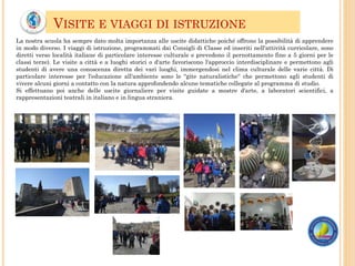 VISITE E VIAGGI DI ISTRUZIONE
La nostra scuola ha sempre dato molta importanza alle uscite didattiche poiché offrono la possibilità di apprendere
in modo diverso. I viaggi di istruzione, programmati dai Consigli di Classe ed inseriti nell'attività curricolare, sono
diretti verso località italiane di particolare interesse culturale e prevedono il pernottamento fino a 5 giorni per le
classi terze). Le visite a città e a luoghi storici o d'arte favoriscono l'approccio interdisciplinare e permettono agli
studenti di avere una conoscenza diretta dei vari luoghi, immergendosi nel clima culturale delle varie città. Di
particolare interesse per l'educazione all'ambiente sono le "gite naturalistiche“ che permettono agli studenti di
vivere alcuni giorni a contatto con la natura approfondendo alcune tematiche collegate al programma di studio.
Si effettuano poi anche delle uscite giornaliere per visite guidate a mostre d'arte, a laboratori scientifici, a
rappresentazioni teatrali in italiano e in lingua straniera.
 