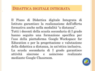 DIDATTICA DIGITALE INTEGRATA
o
Il Piano di Didattica digitale Integrata di
Istituto garantisce la realizzazione dell’offerta
formativa anche nella modalità “a distanza”.
Tutti i docenti della scuola secondaria di I grado
hanno seguito una formazione specifica per
l’uso della piattaforma Google Workspace for
Education e per la progettazione e valutazione
della didattica a distanza, in un’ottica inclusiva.
La scuola secondaria di I grado garantisce
attività sincrone e asincrone realizzate
mediante Google Classroom.
 