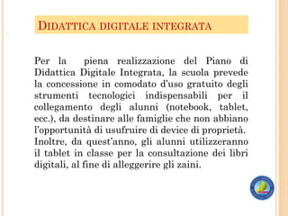 DIDATTICA DIGITALE INTEGRATA
o
Per la piena realizzazione del Piano di
Didattica Digitale Integrata, la scuola prevede
la concessione in comodato d’uso gratuito degli
strumenti tecnologici indispensabili per il
collegamento degli alunni (notebook, tablet,
ecc.), da destinare alle famiglie che non abbiano
l’opportunità di usufruire di device di proprietà.
Inoltre, da quest’anno, gli alunni utilizzeranno
il tablet in classe per la consultazione dei libri
digitali, al fine di alleggerire gli zaini.
 