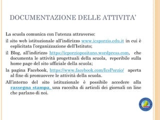 DOCUMENTAZIONE DELLE ATTIVITA’
La scuola comunica con l’utenza attraverso:
il sito web istituzionale all’indirizzo www.icsporzio.edu.it in cui è
esplicitata l’organizzazione dell’Istituto;
il Blog, all’indirizzo https://icporziopositano.wordpress.com, che
documenta le attività progettuali della scuola, reperibile sulla
home page del sito ufficiale della scuola;
la pagina Facebook, https://www.facebook.com/IcsPorzio/ aperta
al fine di promuovere le attività della scuola.
All’interno del sito istituzionale è possibile accedere alla
rassegna stampa, una raccolta di articoli dei giornali on line
che parlano di noi.
 