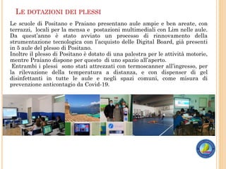 LE DOTAZIONI DEI PLESSI
Le scuole di Positano e Praiano presentano aule ampie e ben areate, con
terrazzi, locali per la mensa e postazioni multimediali con Lim nelle aule.
Da quest’anno è stato avviato un processo di rinnovamento della
strumentazione tecnologica con l’acquisto delle Digital Board, già presenti
in 5 aule del plesso di Positano.
Inoltre il plesso di Positano è dotato di una palestra per le attività motorie,
mentre Praiano dispone per questo di uno spazio all’aperto.
Entrambi i plessi sono stati attrezzati con termoscanner all’ingresso, per
la rilevazione della temperatura a distanza, e con dispenser di gel
disinfettanti in tutte le aule e negli spazi comuni, come misura di
prevenzione anticontagio da Covid-19.
 