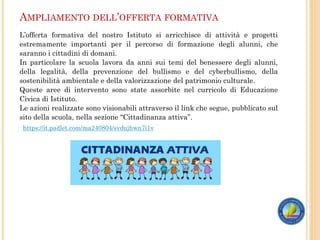 AMPLIAMENTO DELL’OFFERTA FORMATIVA
L’offerta formativa del nostro Istituto si arricchisce di attività e progetti
estremamente importanti per il percorso di formazione degli alunni, che
saranno i cittadini di domani.
In particolare la scuola lavora da anni sui temi del benessere degli alunni,
della legalità, della prevenzione del bullismo e del cyberbullismo, della
sostenibilità ambientale e della valorizzazione del patrimonio culturale.
Queste aree di intervento sono state assorbite nel curricolo di Educazione
Civica di Istituto.
Le azioni realizzate sono visionabili attraverso il link che segue, pubblicato sul
sito della scuola, nella sezione “Cittadinanza attiva”.
https://it.padlet.com/ma240804/svdujhwn7i1v
 