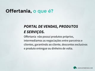 Offertania, o que é?
PORTAL DE VENDAS, PRODUTOS
E SERVIÇOS.
Offertania não possui produtos próprios,
intermediamos as negociações entre parceiros e
clientes, garantindo ao cliente, descontos exclusivos
e produto entregue ou dinheiro de volta.

 