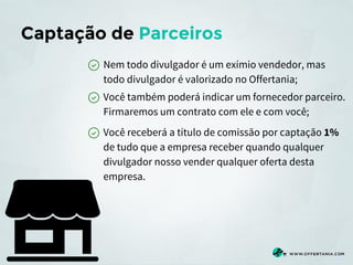Captação de Parceiros
Nem todo divulgador é um exímio vendedor, mas
todo divulgador é valorizado no Offertania;
Você também poderá indicar um fornecedor parceiro.
Firmaremos um contrato com ele e com você;
Você receberá a título de comissão por captação 1%
de tudo que a empresa receber quando qualquer
divulgador nosso vender qualquer oferta desta
empresa.

 