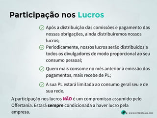 Participação nos Lucros
Após a distribuição das comissões e pagamento das
nossas obrigações, ainda distribuiremos nossos
lucros;
Periodicamente, nossos lucros serão distribuídos a
todos os divulgadores de modo proporcional ao seu
consumo pessoal;
Quem mais consome no mês anterior à emissão dos
pagamentos, mais recebe de PL;
A sua PL estará limitada ao consumo geral seu e de
sua rede.
A participação nos lucros NÃO é um compromisso assumido pelo
Offertania. Estará sempre condicionada a haver lucro pela
empresa.

 
