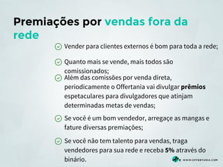 Premiações por vendas fora da
rede
Vender para clientes externos é bom para toda a rede;
Quanto mais se vende, mais todos são
comissionados;
Além das comissões por venda direta,
periodicamente o Offertania vai divulgar prêmios
espetaculares para divulgadores que atinjam
determinadas metas de vendas;
Se você é um bom vendedor, arregaçe as mangas e
fature diversas premiações;
Se você não tem talento para vendas, traga
vendedores para sua rede e receba 5% através do
binário.

 