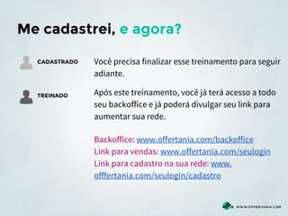 Me cadastrei, e agora?
CADASTRADO

TREINADO

Você precisa finalizar esse treinamento para seguir
adiante.
Após este treinamento, você já terá acesso a todo
seu backoffice e já poderá divulgar seu link para
aumentar sua rede.
Backoffice: www.offertania.com/backoffice
Link para vendas: www.offertania.com/seulogin
Link para cadastro na sua rede: www.
offfertania.com/seulogin/cadastro

 