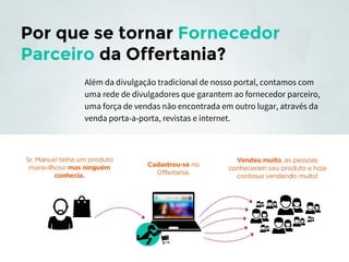Por que se tornar Fornecedor
Parceiro da Offertania?
Além da divulgação tradicional de nosso portal, contamos com
uma rede de divulgadores que garantem ao fornecedor parceiro,
uma força de vendas não encontrada em outro lugar, através da
venda porta-a-porta, revistas e internet.

 