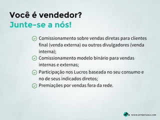 Você é vendedor?
Junte-se a nós!
Comissionamento sobre vendas diretas para clientes
final (venda externa) ou outros divulgadores (venda
interna);
Comissionamento modelo binário para vendas
internas e externas;
Participação nos Lucros baseada no seu consumo e
no de seus indicados diretos;
Premiações por vendas fora da rede.

 