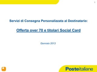 1




    Servizi di Consegna Personalizzata al Destinatario:


             Offerta over 70 e titolari Social Card


                           Gennaio 2013




24/01/2013
 