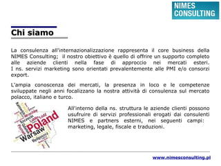 Chi siamoChi siamo
La consulenza all'internazionalizzazione rappresenta il core business della
NIMES Consulting; il nostro obiettivo è quello di offrire un supporto completo
alle aziende clienti nella fase di approccio nei mercati esteri.
I ns. servizi marketing sono orientati prevalentemente alle PMI e/o consorzi
export.
L'ampia conoscenza dei mercati, la presenza in loco e le competenze
sviluppate negli anni focalizzano la nostra attività di consulenza sul mercato
polacco, italiano e turco.
All'interno della ns. struttura le aziende clienti possono
usufruire di servizi professionali erogati dai consulenti
NIMES e partners esterni, nei seguenti campi:
marketing, legale, fiscale e traduzioni.
www.nimesconsulting.pl
 