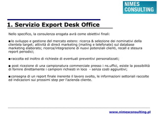www.nimesconsulting.pl
1. Servizio Export Desk Office1. Servizio Export Desk Office
Nello specifico, la consulenza erogata avrà come obiettivi finali:
■ lo sviluppo e gestione del mercato estero: ricerca & selezione dei nominativi della
clientela target; attività di direct marketing (mailing e telefonate) sul database
marketing elaborato; ricerca/integrazione di nuovi potenziali clienti, recall e stesura
report periodici;
■ raccolta ed inoltro di richieste di eventuali preventivi personalizzati;
■ post ricezione di una campionatura commerciale presso i ns.uffici, esiste la possibilità
di fornire direttamente i campioni richiesti in loco - senza costi aggiuntivi;
■ consegna di un report finale inerente il lavoro svolto, le informazioni settoriali raccolte
ed indicazioni sui prossimi step per l'azienda cliente.
 