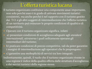 Il turismo organizzato costituisce una componente assai importante,
non solo perché esso è in grado di attivare movimenti turistici
consistenti, ma anche perché è nel rapporto con il turismo gestito
dai T.O. e gli altri soggetti di intermediazione che l’offerta turistica
di un territorio può misurare le proprie condizioni di qualità e di
competitività.
 Operare con il turismo organizzato significa, infatti
 a) presentare condizioni di accoglienza adeguate agli standard
internazionali, attraverso i quali solitamente operano gli
intermediari del turismo;
 b) praticare condizioni di prezzo competitive, tali da poter garantire
i margini di intermediazione agli operatori che le propongono;
 c) garantire una molteplicità di servizi tra loro integrati.
Indirettamente, quindi, il ruolo che il turismo organizzato riveste in
una regione è indice della qualità offerta dalle strutture d’accoglienza
e dai servizi turistici della regione stessa.
 