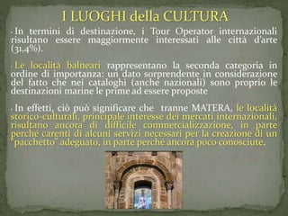• In termini di destinazione, i Tour Operator internazionali
risultano essere maggiormente interessati alle città d’arte
(31,4%).
• Le località balneari rappresentano la seconda categoria in
ordine di importanza: un dato sorprendente in considerazione
del fatto che nei cataloghi (anche nazionali) sono proprio le
destinazioni marine le prime ad essere proposte
• In effetti, ciò può significare che tranne MATERA, le località
storico-culturali, principale interesse dei mercati internazionali,
risultano ancora di difficile commercializzazione, in parte
perché carenti di alcuni servizi necessari per la creazione di un
“pacchetto” adeguato, in parte perché ancora poco conosciute.
I LUOGHI della CULTURA
 