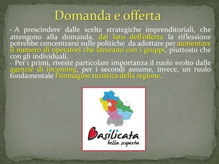 • A prescindere dalle scelte strategiche imprenditoriali, che
attengono alla domanda, dal lato dell’offerta la riflessione
potrebbe concentrarsi sulle politiche da adottare per aumentare
il numero di operatori che lavorano con i gruppi, piuttosto che
con gli individuali.
• Per i primi, riveste particolare importanza il ruolo svolto dalle
agenzie di incoming, per i secondi assume, invece, un ruolo
fondamentale l’immagine turistica della regione.
Domanda e offerta
 