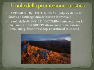  LA PROMOZIONE ISTITUZIONALE colpisce di più la
fantasia e l’immaginario del turista individuale
 Il ruolo delle AGENZIE DI INCOMING intercetta per lo
più il mercato dei GRUPPI attraverso vari meccanismi
(Email mktg, fiere, workshop, educational tour, ecc.)
 