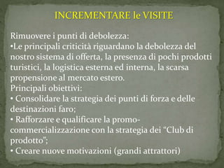 Rimuovere i punti di debolezza:
•Le principali criticità riguardano la debolezza del
nostro sistema di offerta, la presenza di pochi prodotti
turistici, la logistica esterna ed interna, la scarsa
propensione al mercato estero.
Principali obiettivi:
• Consolidare la strategia dei punti di forza e delle
destinazioni faro;
• Rafforzare e qualificare la promo-
commercializzazione con la strategia dei “Club di
prodotto”;
• Creare nuove motivazioni (grandi attrattori)
INCREMENTARE le VISITE
 
