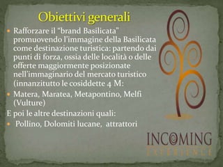 Rafforzare il “brand Basilicata”
promuovendo l’immagine della Basilicata
come destinazione turistica: partendo dai
punti di forza, ossia delle località o delle
offerte maggiormente posizionate
nell’immaginario del mercato turistico
(innanzitutto le cosiddette 4 M:
 Matera, Maratea, Metapontino, Melfi
(Vulture)
E poi le altre destinazioni quali:
 Pollino, Dolomiti lucane, attrattori
 