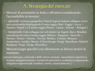  Mercati di prossimità in Italia e all’estero considerando
l’accessibilità in termini:
 - spaziali: vicinanza geografica Città di regioni italiane collegate con la
rete autostradale distinguendo il corto raggio (Bari -Foggia - Lecce –
Taranto- Napoli ) e il medio raggio (Roma – Latina - Firenze – Bologna )
 - temporali: Città collegate con voli diretti (su Napoli, Bari e Brindisi)
considerate di corto e medio raggio (Milano - Bergamo – Sesto SG –
Novara - Torino – Verona – Treviso- Berlino- Colonia- Monaco-
Amsterdam- Londra- Mosca- S.Pietroburgo- Parigi- Barcellona- Madrid-
Budapest- Praga- Zurigo- Bruxelles)
Mercati/target specifici con riferimento ai diversi motivi di
interesse:
turismo balneare, culturale e delle micro-vacanze, naturalistico-sportivo e
leasure, enogastronomico, sociale ed associativo, scolastico,congressuale,
religioso e esperenziale (outdoor, eventi, cineturismo ecc.)
 