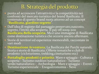  punta ad accrescere l’attrattività e la competitività nei
confronti del mercato turistico del brand Basilicata. Il
contenuto di questo brand ruota attorno ad un concept
“Basilicata, giardino segreto”.
 Dall’idea di regione dal paesaggio preservato,nascosto,
segreto, l’invito alla scoperta. Il pay off:2009-2011
Basilicata.Bella scoperta. Ma è una immagine di Basilicata
come destinazione turistica che occorre ancora affermare.
 Storie di territori ed esperienze memorabili, raccontate in
vari modi
 Destinazione Avventura; La Basilicata dei Parchi naturali;
Storia e storie di Basilicata; Offerte tematiche e club di
prodotto (cicloturismo, trekking,cineturismo ecc)
 Portafoglio prodotti e priorità: Mare e spiaggia - Cultura e
scoperta - Turismo outdoor/naturalistico - Turismo
verde/naturalistico - Archeologia - Mare e spiaggia – Eventi -
Turismo esperienziale – Enogastromomia - Neve
 