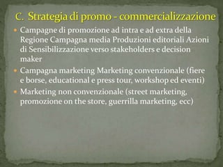  Campagne di promozione ad intra e ad extra della
Regione Campagna media Produzioni editoriali Azioni
di Sensibilizzazione verso stakeholders e decision
maker
 Campagna marketing Marketing convenzionale (fiere
e borse, educational e press tour, workshop ed eventi)
 Marketing non convenzionale (street marketing,
promozione on the store, guerrilla marketing, ecc)
 