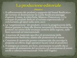 Obiettivi:
1. Il rafforzamento dei prodotti a supporto del brand Basilicata e
del turismo di destinazione (la Guida Basilicata paesaggi
d’autore, il mare, le città d’arte, Matera e Potenza ecc.) e lo
sviluppo di prodotti dedicati al turismo esperienziale (il
cicloturismo, gli sport sulla neve, ecc);
2. La “targetizzazione” dei prodotti, ovvero la progettazione delle
diverse gamme in base alle diverse necessità di distribuzione dei
prodotti nei totem delle strutture ricettive della regione, nelle
fiere nazionali ed internazionali;
3. Creazione di materiale specifico di promozione della
destinazione Basilicata, adatto alle promozioni di massa
4. Creazione di materiale promo-commerciale che raccolga le
proposte ed offerte degli operatori lucani (club di prodotto)
5. Il sostegno ai comuni, pro loco, associazioni no profit che si
occupano di animazione del territorio e di promozione di eventi
anche a valenza internazionali (Volo dell’Angelo).
 