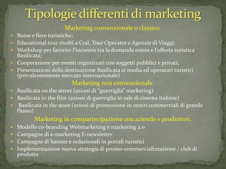 Marketing convenzionale o classico
 Borse e fiere turistiche;
 Educational tour rivolti a Cral, Tour Operator e Agenzie di Viaggi;
 Workshop per favorire l’incontro tra la domanda estera e l’offerta turistica
Basilicata;
 Cooperazione per eventi organizzati con soggetti pubblici e privati;
 Presentazioni della destinazione Basilicata ai media ed operatori turistici
(prevalentemente mercato internazionale)
Marketing non convenzionale
 Basilicata on the street (azioni di “guerriglia” marketing)
 Basilicata in the film (azioni di guerriglia in sale di cinema italiane)
 Basilicata in the store (azioni di promozione in centri commerciali di grande
flusso)
Marketing in compartecipazione con aziende e produttori.
 Modello co-branding Webmarketing e marketing 2.0
 Campagne di e-marketing E-newsletter
 Campagne di banner e redazionali in portali turistici
 Implementazione nuova strategia di promo-commercializzazione / club di
prodotto
 