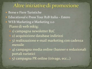  Borse e Fiere Turistiche
 Educational e Press Tour B2B Italia – Estero
 WEB Marketing e Marketing 2.0
Piano di web mktg:
 1) campagna newsletter B2C
 2) acquisizione database indirizzi
 3) realizzazione e-mail marketing con cadenza
mensile
 4) campagna media online (banner e redazionali
portali turistici
 5) campagna PR online (trivago, ecc…)
 