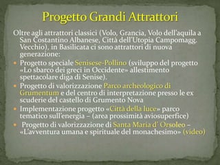 Oltre agli attrattori classici (Volo, Grancia, Volo dell’aquila a
San Costantino Albanese, Città dell’Utopia Campomagg.
Vecchio), in Basilicata ci sono attrattori di nuova
generazione:
 Progetto speciale Senisese-Pollino (sviluppo del progetto
«Lo sbarco dei greci in Occidente» allestimento
spettacolare diga di Senise).
 Progetto di valorizzazione Parco archeologico di
Grumentum e del centro di interpretazione presso le ex
scuderie del castello di Grumento Nova
 Implementazione progetto «Città della luce» parco
tematico sull’energia – (area prossimità aviosuperfice)
 Progetto di valorizzazione di Santa Maria d’ Orsoleo –
«L’avventura umana e spirituale del monachesimo» (video)
 