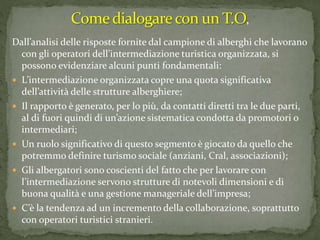 Dall’analisi delle risposte fornite dal campione di alberghi che lavorano
con gli operatori dell’intermediazione turistica organizzata, si
possono evidenziare alcuni punti fondamentali:
 L’intermediazione organizzata copre una quota significativa
dell’attività delle strutture alberghiere;
 Il rapporto è generato, per lo più, da contatti diretti tra le due parti,
al di fuori quindi di un’azione sistematica condotta da promotori o
intermediari;
 Un ruolo significativo di questo segmento è giocato da quello che
potremmo definire turismo sociale (anziani, Cral, associazioni);
 Gli albergatori sono coscienti del fatto che per lavorare con
l’intermediazione servono strutture di notevoli dimensioni e di
buona qualità e una gestione manageriale dell’impresa;
 C’è la tendenza ad un incremento della collaborazione, soprattutto
con operatori turistici stranieri.
 