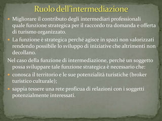  Migliorare il contributo degli intermediari professionali
quale funzione strategica per il raccordo tra domanda e offerta
di turismo organizzato.
 La funzione è strategica perché agisce in spazi non valorizzati
rendendo possibile lo sviluppo di iniziative che altrimenti non
decollano.
Nel caso della funzione di intermediazione, perché un soggetto
possa sviluppare tale funzione strategica è necessario che:
 conosca il territorio e le sue potenzialità turistiche (broker
turistico culturale);
 sappia tessere una rete proficua di relazioni con i soggetti
potenzialmente interessati.
 