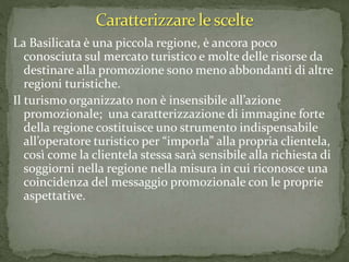 La Basilicata è una piccola regione, è ancora poco
conosciuta sul mercato turistico e molte delle risorse da
destinare alla promozione sono meno abbondanti di altre
regioni turistiche.
Il turismo organizzato non è insensibile all’azione
promozionale; una caratterizzazione di immagine forte
della regione costituisce uno strumento indispensabile
all’operatore turistico per “imporla” alla propria clientela,
così come la clientela stessa sarà sensibile alla richiesta di
soggiorni nella regione nella misura in cui riconosce una
coincidenza del messaggio promozionale con le proprie
aspettative.
 