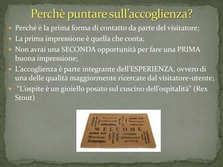  Perché è la prima forma di contatto da parte del visitatore;
 La prima impressione è quella che conta;
 Non avrai una SECONDA opportunità per fare una PRIMA
buona impressione;
 L’accoglienza è parte integrante dell’ESPERIENZA, ovvero di
una delle qualità maggiormente ricercate dal visitatore-utente;
 “L’ospite è un gioiello posato sul cuscino dell’ospitalità” (Rex
Stout)
 