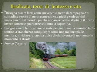  “Bisogna essere lenti come un vecchio treno di campagna e di
contadine vestite di nero, come chi va a piedi e vede aprirsi
magicamente il mondo, perché andare a piedi è sfogliare il libro e
invece correre è guardarne soltanto la copertina.
 Bisogna essere lenti, amare le soste per guardare il cammino fatto,
sentire la stanchezza conquistare come una malinconia le
membra, invidiare l’anarchia dolce di chi inventa di momento in
momento la strada.”
 Franco Cassano
Basilicata, terra di lentezza e vita
 