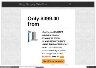 pdfcrowd.comopen in browser PRO version Are you a developer? Try out the HTML to PDF API
Happy Shopping Web Store
offer the best EUROPE
KITCHEN GLASS
STAINLESS STEEL
ISLAND MOUNT RANGE
HOOD RGHD-AZ62875 30"
VENT. This awesome
product currently in stocks,
you can get this now for
$2,999.00 $399.00. New
Buy NOW from Amazon »
Only $399.00
from
Like 0
 