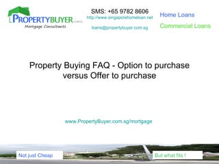 SMS: +65 9782 8606
                         http://www.singaporehomeloan.net     Home Loans

                           loans@propertybuyer.com.sg         Commercial Loans




    Property Buying FAQ - Option to purchase
            versus Offer to purchase




                 www.PropertyBuyer.com.sg/mortgage




Not just Cheap                                              But what fits !
 