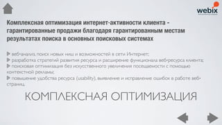 Комплексная оптимизация интернет‐активности клиента -
гарантированные продажи благодаря гарантированным местам
результатах поиска в основных поисковых системах

  веб‐анализ, поиск новых ниш и возможностей в сети Интернет;
  разработка стратегий развития ресурса и расширение функционала веб‐ресурса клиента;
  поисковая оптимизация без искусственного увеличения посещаемости с помощью
контекстной рекламы;
  повышение удобства ресурса (usability), выявление и исправление ошибок в работе веб‐
страниц.

       КОМПЛЕКСНАЯ ОПТИМИЗАЦИЯ
 