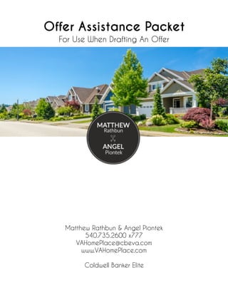 Offer Assistance Packet
For Use When Drafting An Offer
Matthew Rathbun & Angel Piontek
540.735.2600 x777
VAHomePlace@cbeva.com
www.VAHomePlace.com
Coldwell Banker Elite
 