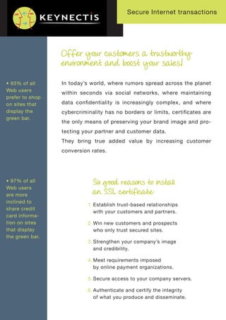 Secure Internet transactions




                 Offer your customers a trustworthy
                 environment and boost your sales!

• 93% of all     In today’s world, where rumors spread across the planet
Web users
                 within seconds via social networks, where maintaining
prefer to shop
on sites that    data conﬁdentiality is increasingly complex, and where
display the      cybercriminality has no borders or limits, certiﬁcates are
green bar.
                 the only means of preserving your brand image and pro-
                 tecting your partner and customer data.
                 They bring true added value by increasing customer
                 conversion rates.




• 97% of all                Six good reasons to install
Web users
are more
                            an SSL certificate:
inclined to
                           1. Establish trust-based relationships
share credit
                              with your customers and partners.
card informa-
tion on sites              2. Win new customers and prospects
that display                  who only trust secured sites.
the green bar.
                           3. Strengthen your company’s image
                              and credibility.

                           4. Meet requirements imposed
                              by online payment organizations.

                           5. Secure access to your company servers.

                           6. Authenticate and certify the integrity
                              of what you produce and disseminate.
 