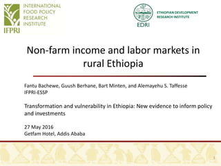 ETHIOPIAN DEVELOPMENT
RESEARCH INSTITUTE
Non-farm income and labor markets in
rural Ethiopia
Fantu Bachewe, Guush Berhane, Bart Minten, and Alemayehu S. Taffesse
IFPRI-ESSP
Transformation and vulnerability in Ethiopia: New evidence to inform policy
and investments
27 May 2016
Getfam Hotel, Addis Ababa
1
 